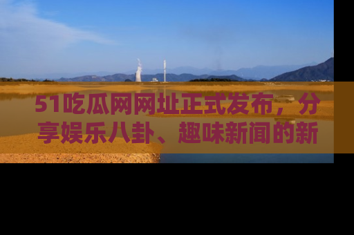 51吃瓜网网址正式发布,分享娱乐八卦、趣味新闻的新平台