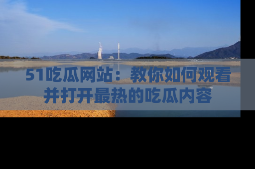 51吃瓜网站:教你如何观看并打开最热的吃瓜内容