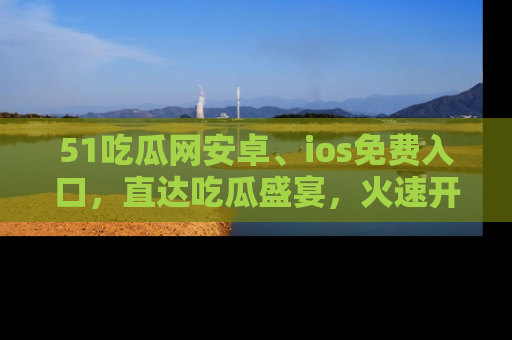 51吃瓜网安卓、ios免费入口,直达吃瓜盛宴,火速开启线上体验!