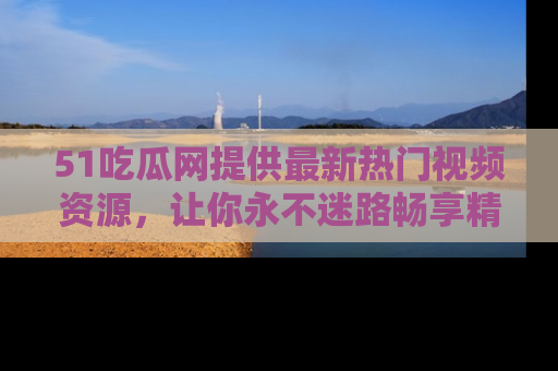 51吃瓜网提供最新热门视频资源,让你永不迷路畅享精彩!
