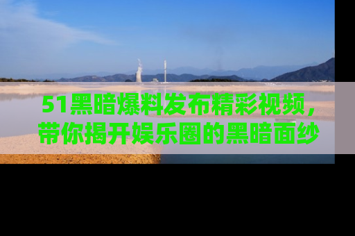 51黑暗爆料发布精彩视频,带你揭开娱乐圈的黑暗面纱