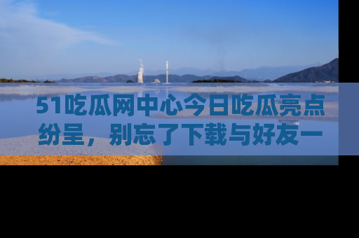 51吃瓜网中心今日吃瓜亮点纷呈,别忘了下载与好友一同分享!