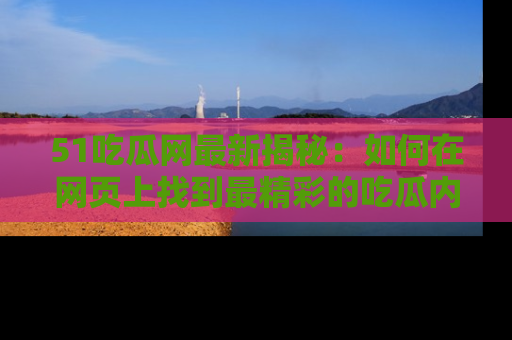 51吃瓜网最新揭秘:如何在网页上找到最精彩的吃瓜内容