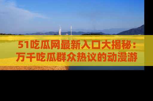 51吃瓜网最新入口大揭秘:万千吃瓜群众热议的动漫游戏事件