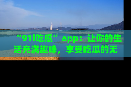 “91i吃瓜”app：让你的生活充满趣味，享受吃瓜的无限乐趣！