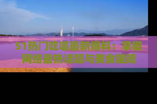 51热门吃呱最新爆料:掌握网络最热话题与美食趣闻