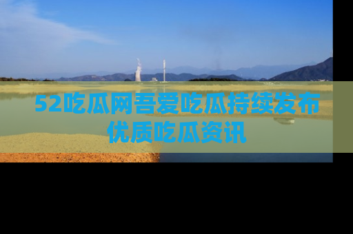 52吃瓜网吾爱吃瓜持续发布优质吃瓜资讯