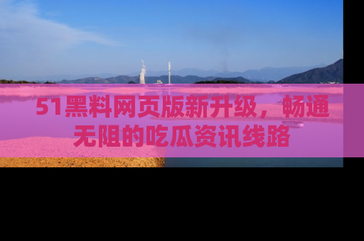 51黑料网页版新升级，畅通无阻的吃瓜资讯线路