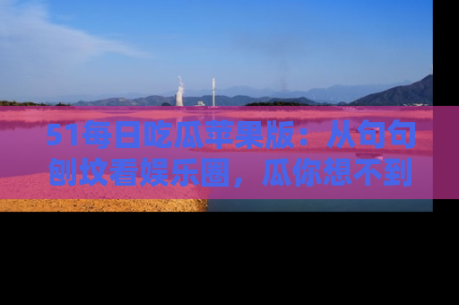 51每日吃瓜苹果版：从句句刨坟看娱乐圈，瓜你想不到的精彩纷呈！