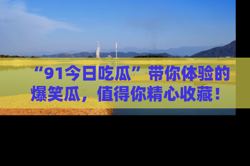 “91今日吃瓜”带你体验的爆笑瓜，值得你精心收藏！