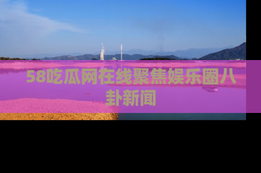 58吃瓜网在线聚焦娱乐圈八卦新闻