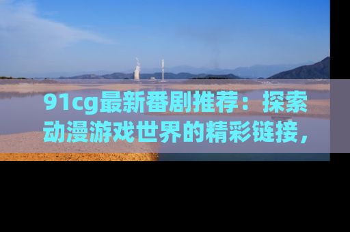 91cg最新番剧推荐：探索动漫游戏世界的精彩链接，尽在此处！