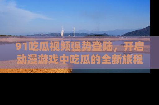 91吃瓜视频强势登陆,开启动漫游戏中吃瓜的全新旅程!