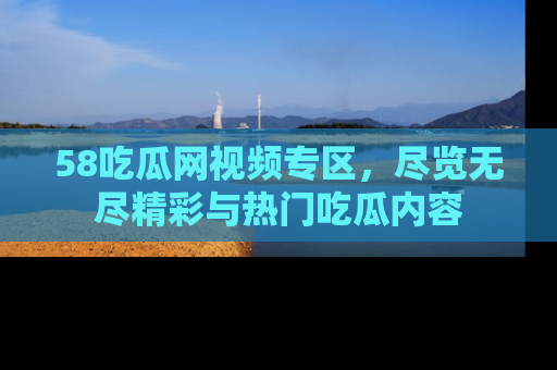 58吃瓜网视频专区,尽览无尽精彩与热门吃瓜内容