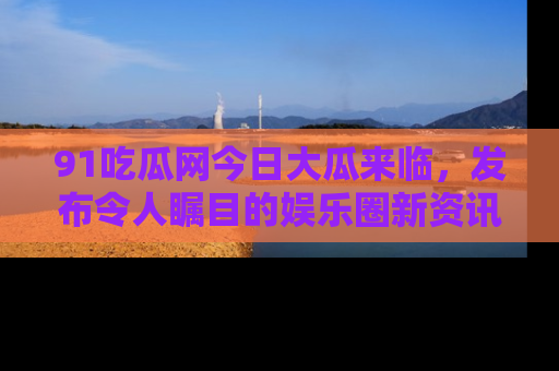 91吃瓜网今日大瓜来临,发布令人瞩目的娱乐圈新资讯!