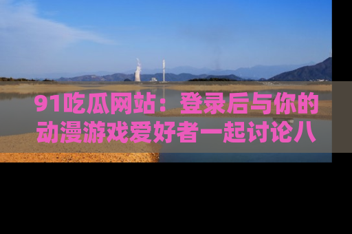 91吃瓜网站:登录后与你的动漫游戏爱好者一起讨论八卦!