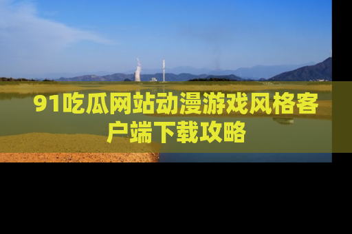 91吃瓜网站动漫游戏风格客户端下载攻略