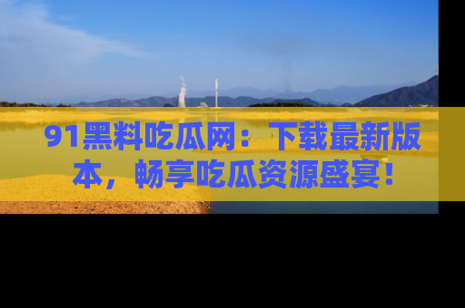 91黑料吃瓜网:下载最新版本,畅享吃瓜资源盛宴!