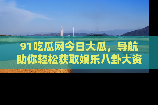 91吃瓜网今日大瓜,导航助你轻松获取娱乐八卦大资讯