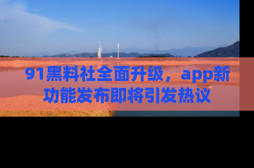 91黑料社全面升级,app新功能发布即将引发热议