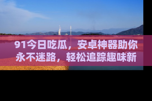 91今日吃瓜,安卓神器助你永不迷路,轻松追踪趣味新闻!
