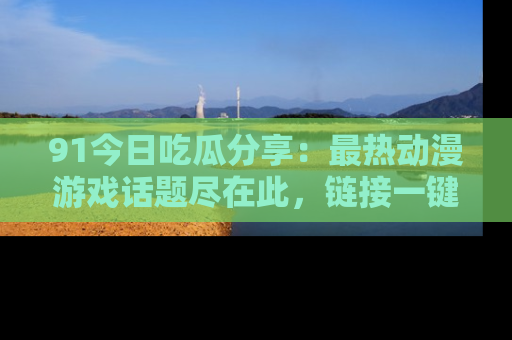 91今日吃瓜分享:最热动漫游戏话题尽在此,链接一键畅游!
