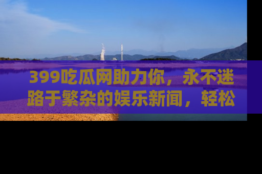 399吃瓜网助力你,永不迷路于繁杂的娱乐新闻,轻松追踪热点!