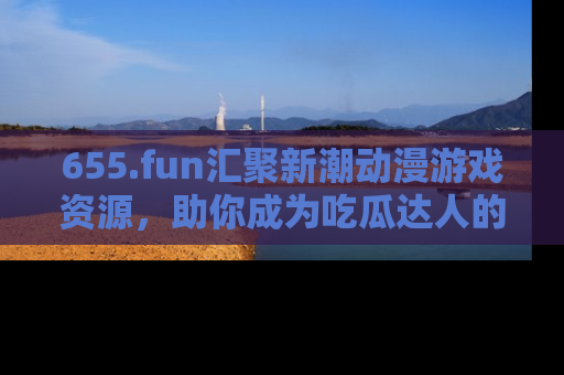 655.fun汇聚新潮动漫游戏资源,助你成为吃瓜达人的必备平台!