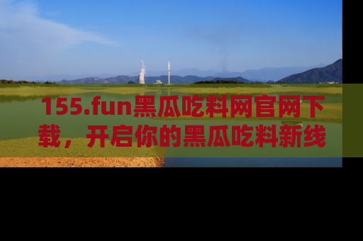 155.fun黑瓜吃料网官网下载,开启你的黑瓜吃料新线路,轻松找到入口!