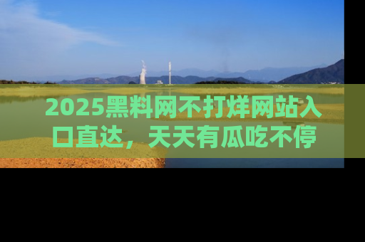 2025黑料网不打烊网站入口直达,天天有瓜吃不停