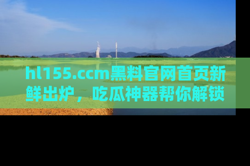 hl155.ccm黑料官网首页新鲜出炉，吃瓜神器帮你解锁那些鲜为人知的内幕！