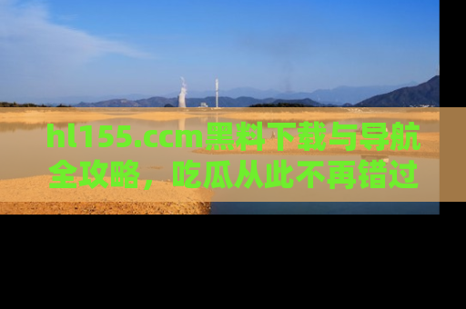 hl155.ccm黑料下载与导航全攻略，吃瓜从此不再错过任何热点