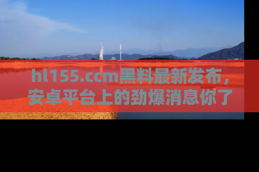 hl155.ccm黑料最新发布,安卓平台上的劲爆消息你了解了吗?