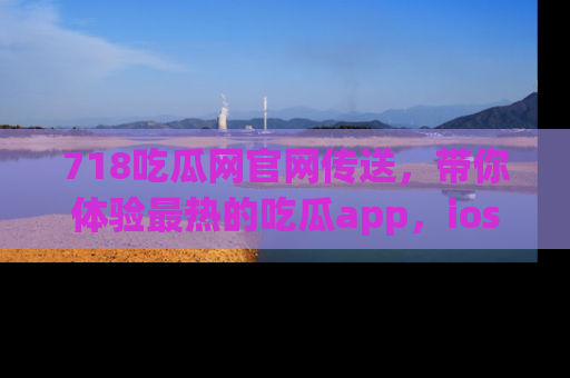 718吃瓜网官网传送,带你体验最热的吃瓜app,ios用户必备哦!