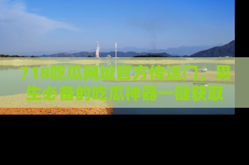718吃瓜网址官方传送门,男生必备的吃瓜神器一键获取!