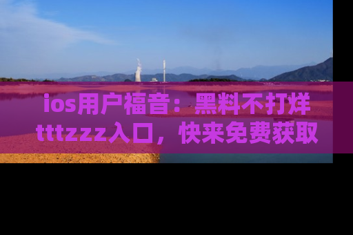 ios用户福音：黑料不打烊tttzzz入口，快来免费获取最新娱乐黑料！