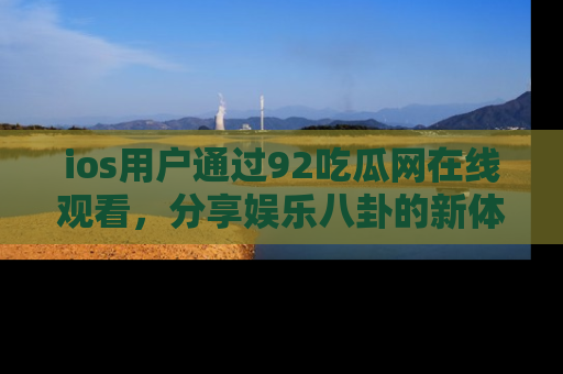 ios用户通过92吃瓜网在线观看，分享娱乐八卦的新体验！