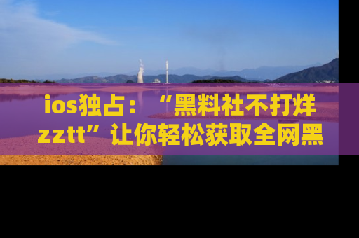 ios独占：“黑料社不打烊zztt”让你轻松获取全网黑料信息，不容错过！