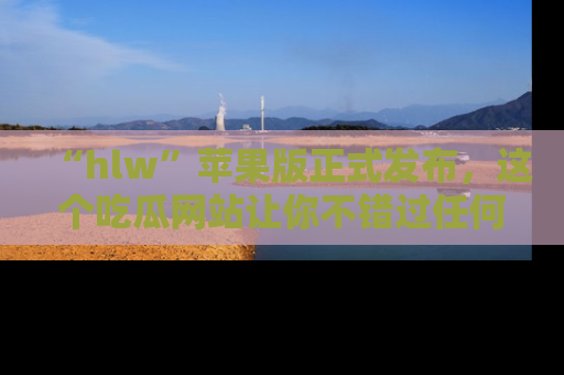 “hlw”苹果版正式发布，这个吃瓜网站让你不错过任何热议话题！