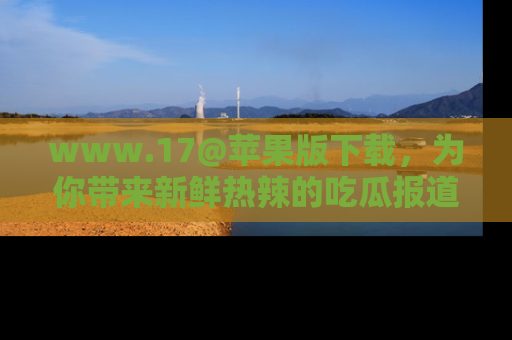 www.17@苹果版下载，为你带来新鲜热辣的吃瓜报道，尽情享受！