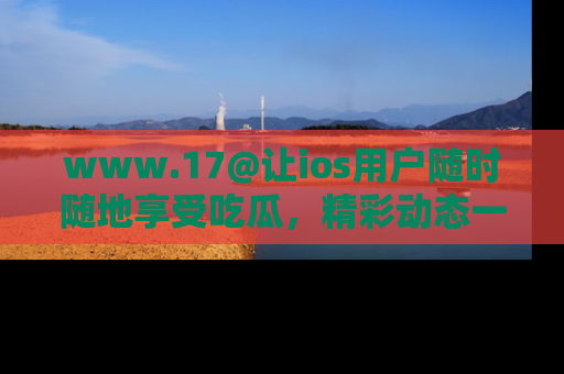 www.17@让ios用户随时随地享受吃瓜，精彩动态一手掌握