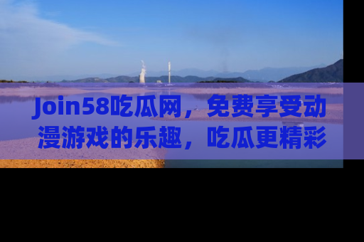 Join58吃瓜网，免费享受动漫游戏的乐趣，吃瓜更精彩！