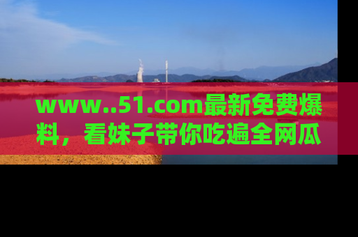 www..51.com最新免费爆料，看妹子带你吃遍全网瓜！