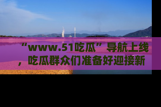 “www.51吃瓜”导航上线，吃瓜群众们准备好迎接新一波奇葩事件吗？