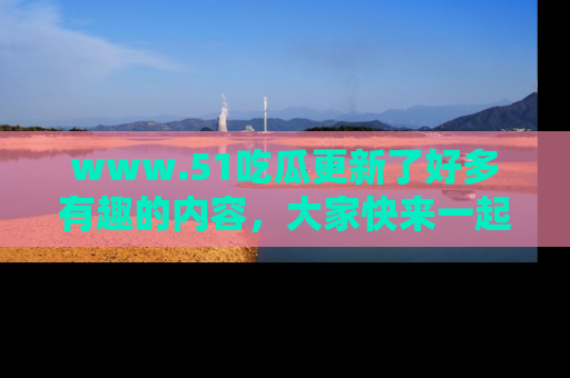 www.51吃瓜更新了好多有趣的内容，大家快来一起享受这波吃瓜热潮吧！