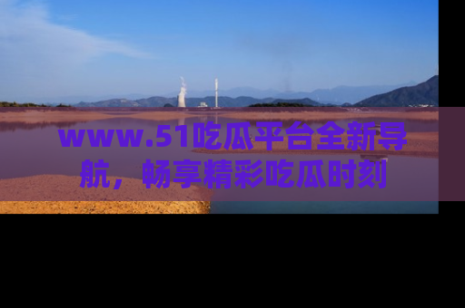 www.51吃瓜平台全新导航，畅享精彩吃瓜时刻