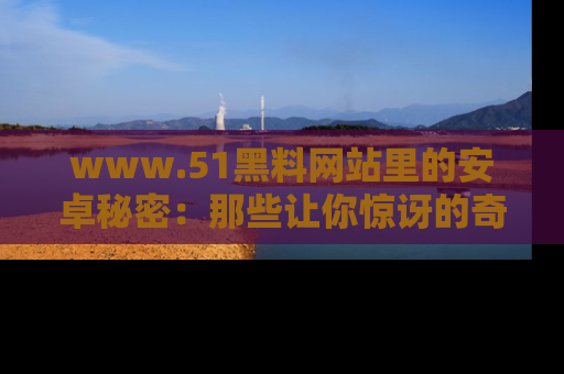 www.51黑料网站里的安卓秘密：那些让你惊讶的奇闻轶事盘点