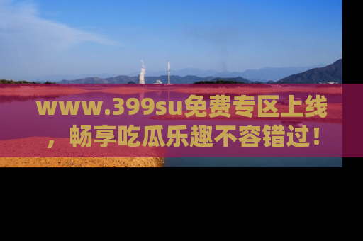 www.399su免费专区上线，畅享吃瓜乐趣不容错过！