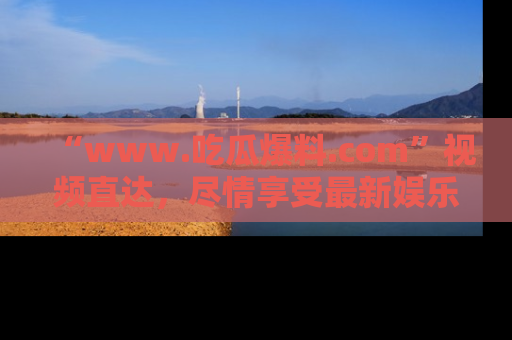 “www.吃瓜爆料.com”视频直达，尽情享受最新娱乐圈的吃瓜盛宴！