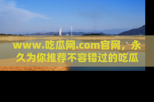www.吃瓜网.com官网，永久为你推荐不容错过的吃瓜故事